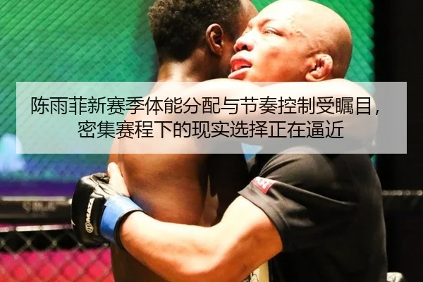 陈雨菲新赛季体能分配与节奏控制受瞩目，密集赛程下的现实选择正在逼近